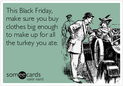This Black Friday,
make sure you buy
clothes big enough
to make up for all
the turkey you ate.