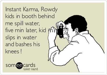 Instant Karma, Rowdy
kids in booth behind
me spill water,
five min later, kid
slips in water
and bashes his
knees !