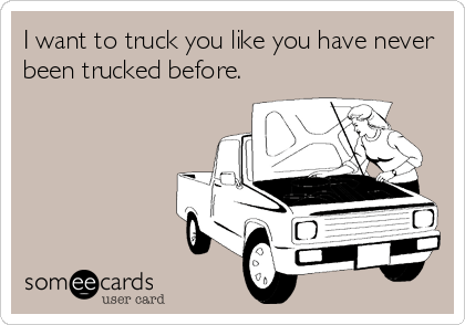 I want to truck you like you have never
been trucked before.