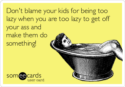 Don't blame your kids for being too
lazy when you are too lazy to get off
your ass and
make them do
something!
