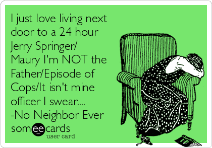 I just love living next
door to a 24 hour
Jerry Springer/
Maury I'm NOT the
Father/Episode of
Cops/It isn't mine
officer I swear....
-No Neighbor Ever