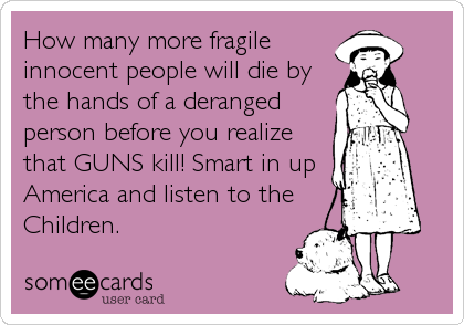 How many more fragile
innocent people will die by
the hands of a deranged
person before you realize
that GUNS kill! Smart in up
America and listen to the
Children.