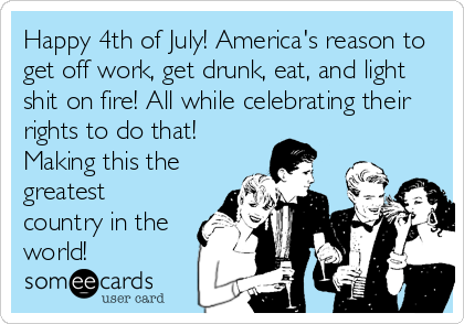 Happy 4th of July! America's reason to
get off work, get drunk, eat, and light
shit on fire! All while celebrating their
rights to do that!
Making this the
greatest
country in the
world!