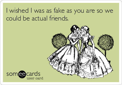 I wished I was as fake as you are so we
could be actual friends.