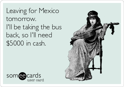 Leaving for Mexico
tomorrow.
I'll be taking the bus
back, so I'll need
$5000 in cash.