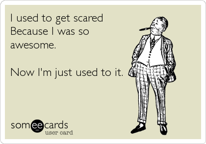 I used to get scared
Because I was so
awesome. 

Now I'm just used to it.