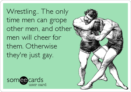 Wrestling.. The only
time men can grope
other men, and other
men will cheer for
them. Otherwise
they're just gay.