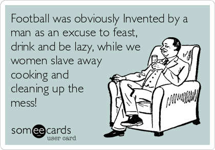 Football was obviously Invented by a
man as an excuse to feast,
drink and be lazy, while we
women slave away
cooking and
cleaning up the
mess!