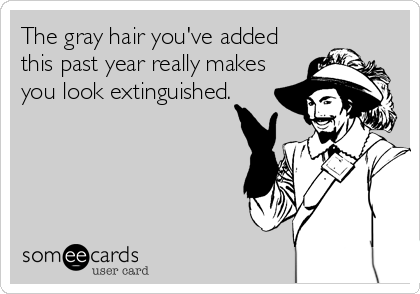 The gray hair you've added
this past year really makes
you look extinguished.