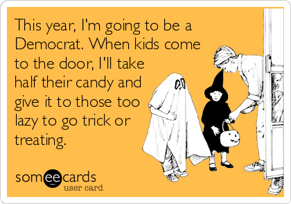 This year, I'm going to be a
Democrat. When kids come
to the door, I'll take
half their candy and
give it to those too
lazy to go trick or
treating.
