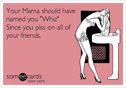 Your Mama should have
named you "Whiz"
Since you piss on all of
your friends.