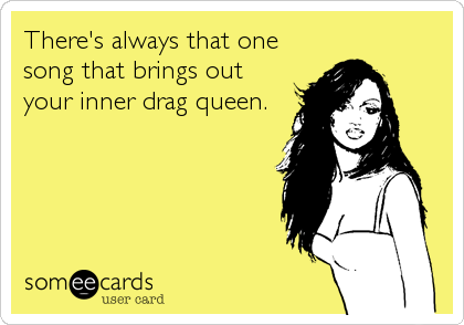 There's always that one
song that brings out
your inner drag queen.