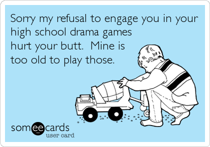 Sorry my refusal to engage you in your
high school drama games
hurt your butt.  Mine is
too old to play those.