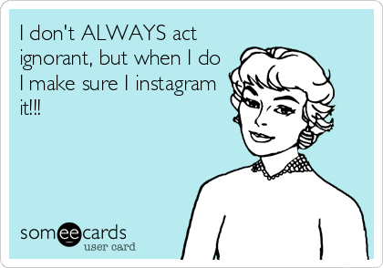 I don't ALWAYS act
ignorant, but when I do
I make sure I instagram
it!!!