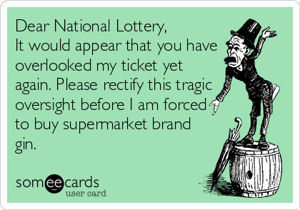 Dear National Lottery,
It would appear that you have
overlooked my ticket yet
again. Please rectify this tragic
oversight before I am forced
to buy supermarket brand
gin.