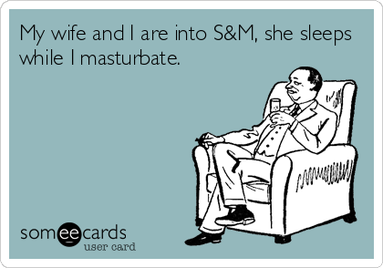 My wife and I are into S&M, she sleeps
while I masturbate.