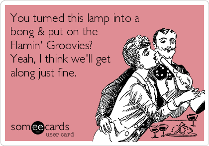 You turned this lamp into a
bong & put on the
Flamin' Groovies? 
Yeah, I think we'll get
along just fine.