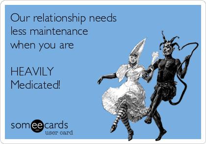 Our relationship needs
less maintenance 
when you are

HEAVILY
Medicated!