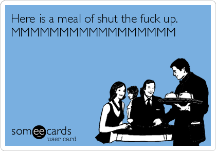 Here is a meal of shut the fuck up.
MMMMMMMMMMMMMMMMM