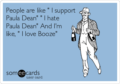 People are like " I support
Paula Dean" " I hate
Paula Dean" And I'm
like, " I love Booze"