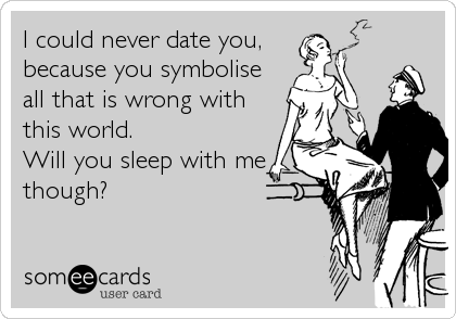 I could never date you,
because you symbolise
all that is wrong with
this world. 
Will you sleep with me
though?