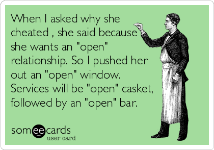 When I asked why she
cheated , she said because
she wants an "open"
relationship. So I pushed her
out an "open" window.
Services will be "open" casket, 
followed by an "open" bar.