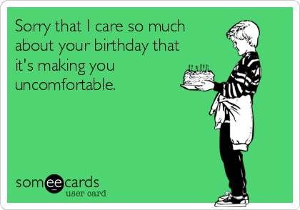 Sorry that I care so much
about your birthday that
it's making you
uncomfortable.