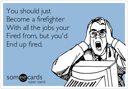 You should just
Become a firefighter
With all the jobs your
Fired from, but you'd
End up fired.