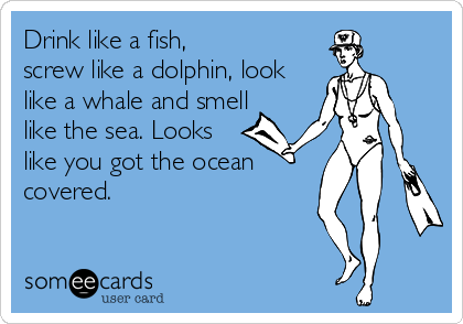 Drink like a fish,
screw like a dolphin, look
like a whale and smell
like the sea. Looks
like you got the ocean
covered.