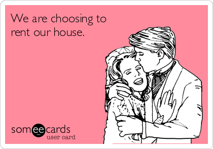 We are choosing to
rent our house.