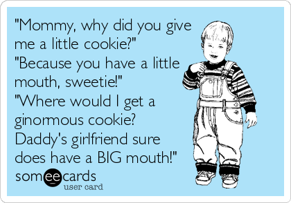"Mommy, why did you give
me a little cookie?"
"Because you have a little
mouth, sweetie!"
"Where would I get a
ginormous cookie?
Daddy's girlfriend sure
does have a BIG mouth!"