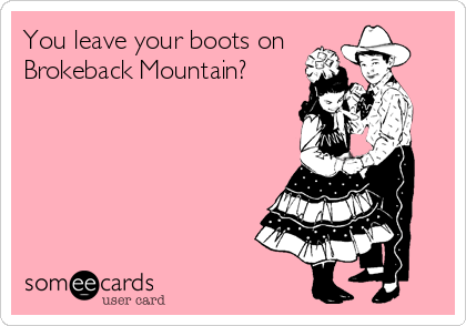 You leave your boots on 
Brokeback Mountain?