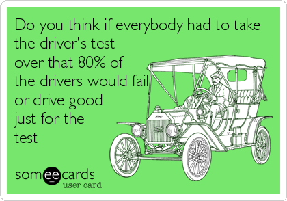 Do you think if everybody had to take
the driver's test
over that 80% of
the drivers would fail
or drive good
just for the
test
