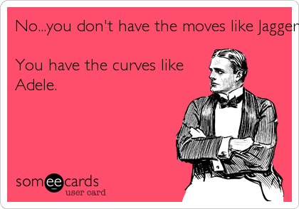 No...you don't have the moves like Jagger .You have the curves likeAdele.