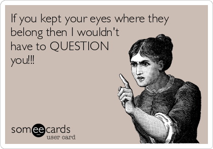 If you kept your eyes where they
belong then I wouldn't
have to QUESTION
you!!!