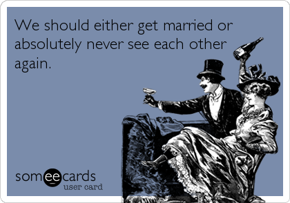 We should either get married or
absolutely never see each other 
again.