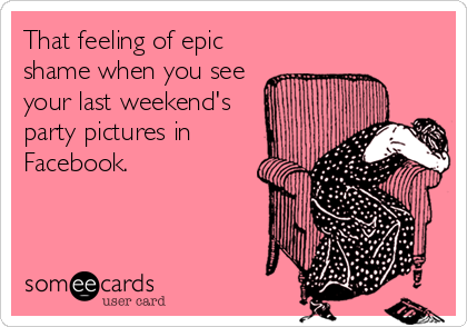 That feeling of epic
shame when you see
your last weekend's
party pictures in
Facebook.