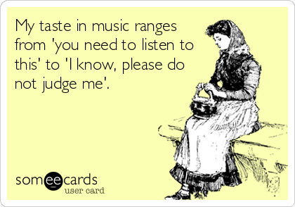 My taste in music ranges
from 'you need to listen to
this' to 'I know, please do
not judge me'.