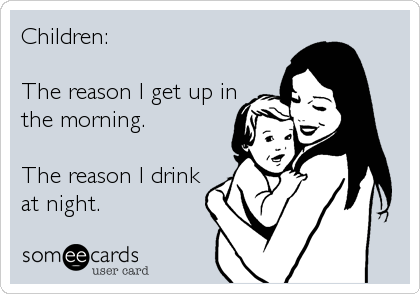 Children:

The reason I get up in
the morning.

The reason I drink
at night.