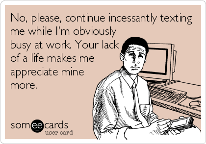 No, please, continue incessantly texting
me while I'm obviously
busy at work. Your lack
of a life makes me
appreciate mine
more.