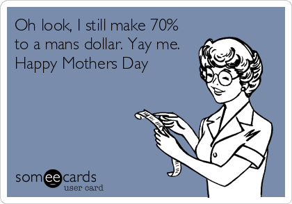 Oh look, I still make 70%
to a mans dollar. Yay me. 
Happy Mothers Day