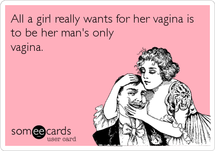 All a girl really wants for her vagina is
to be her man's only
vagina.