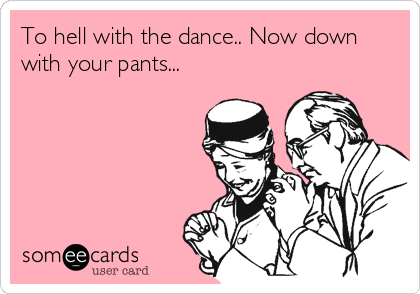 To hell with the dance.. Now down
with your pants...