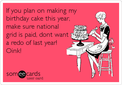 If you plan on making my
birthday cake this year,
make sure national
grid is paid, dont want
a redo of last year!
Oink!