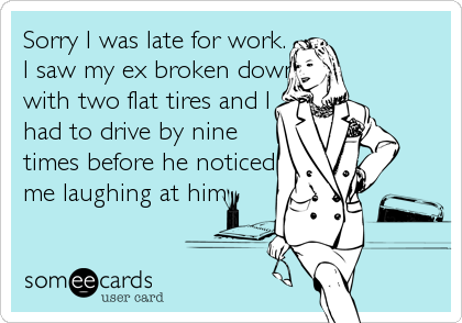 Sorry I was late for work.
I saw my ex broken down\
with two flat tires and I 
had to drive by nine  
times before he noticed    
