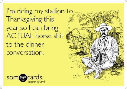 I'm riding my stallion to
Thanksgiving this
year so I can bring
ACTUAL horse shit
to the dinner
conversation.