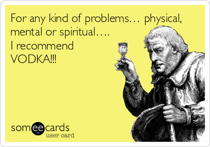 For any kind of problems… physical,
mental or spiritual….
I recommend
VODKA!!!