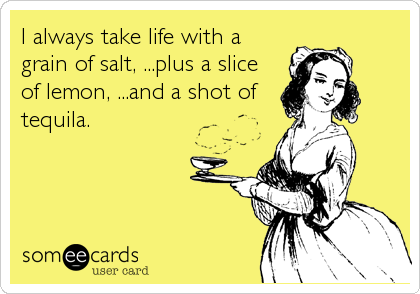 I always take life with a
grain of salt, ...plus a slice
of lemon, ...and a shot of
tequila.