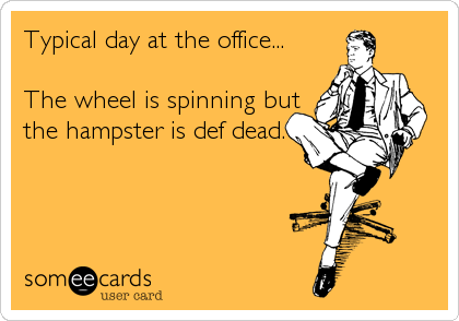 Typical day at the office...

The wheel is spinning but
the hampster is def dead.