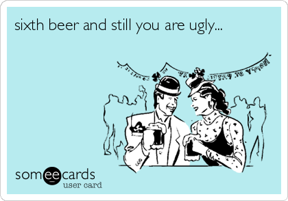 sixth beer and still you are ugly...